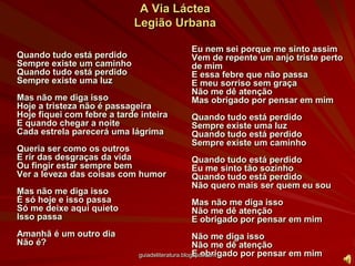 A Via LácteaLegião UrbanaQuando tudo está perdidoSempre existe um caminhoQuando tudo está perdidoSempre existe uma luzMas não me diga issoHoje a tristeza não é passageiraHoje fiquei com febre a tarde inteiraE quando chegar a noiteCada estrela parecerá uma lágrimaQueria ser como os outrosE rir das desgraças da vidaOu fingir estar sempre bemVer a leveza das coisas com humorMas não me diga issoÉ só hoje e isso passaSó me deixe aqui quietoIsso passaAmanhã é um outro diaNão é?Eu nem sei porque me sinto assimVem de repente um anjo triste perto de mimE essa febre que não passaE meu sorriso sem graçaNão me dê atençãoMas obrigado por pensar em mimQuando tudo está perdidoSempre existe uma luzQuando tudo está perdidoSempre existe um caminhoQuando tudo está perdidoEu me sinto tão sozinhoQuando tudo está perdidoNão quero mais ser quem eu souMas não me diga issoNão me dê atençãoE obrigado por pensar em mimNão me diga issoNão me dê atençãoE obrigado por pensar em mimguiadeliteratura.blogspot.com