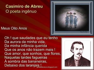 Casimiro de AbreuO poeta ingênuoMeus Oito Anos	Oh ! que saudades que eu tenhoDa aurora da minha vida,Da minha infância queridaQue os anos não trazem mais !Que amor, que sonhos, que flores,Naquelas tardes fagueirasÀ sombra das bananeiras,Debaixo dos laranjais !guiadeliteratura.blogspot.com