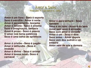 Amor e SexoRita Lee/ R. Carvalho/ A. JaborAmor é um livro - Sexo é esporteSexo é escolha - Amor é sorteAmor é pensamento, teoremaAmor é novela - Sexo é cinemaSexo é imaginação, fantasiaAmor é prosa - Sexo é poesiaO amor nos torna patéticosSexo é uma selva de epiléticos	Amor é cristão - Sexo é pagãoAmor é latifúndio - Sexo é invasãoAmor é divino - Sexo é animalAmor é bossa nova - Sexo é carnavalAmor é para sempre - Sexo tambémSexo é do bom - Amor é do bemAmor sem sexo é amizadeSexo sem amor é vontadeAmor é um - Sexo é dois Sexo antes - Amor depoisSexo vem dos outros e vai emboraAmor vem de nós e demoraguiadeliteratura.blogspot.com