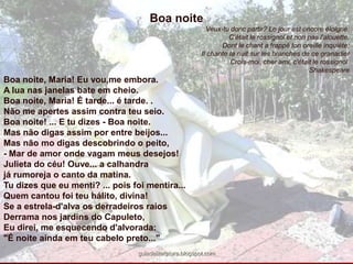 Boa noiteVeux-tudonc partir? Le jourestencoreéloigné:C'étaitlerossignoletnonpasl'alouette,Dontlechant a frappé tonoreílleinquiète;Il chante Ia nuitsurlesbranches de cegranadierCrois-moi, cherami, c'étaitlerossignol. ShakespeareBoa noite, Maria! Eu vou,me embora.A lua nas janelas bate em cheio.Boa noite, Maria! É tarde... é tarde. .Não me apertes assim contra teu seio. Boa noite! ... E tu dizes - Boa noite.Mas não digas assim por entre beijos... Mas não mo digas descobrindo o peito,- Mar de amor onde vagam meus desejos! Julieta do céu! Ouve... a calhandra já rumoreja o canto da matina.Tu dizes que eu menti? ... pois foi mentira... Quem cantou foi teu hálito, divina! Se a estrela-d'alva os derradeiros raiosDerrama nos jardins do Capuleto,Eu direi, me esquecendo d'alvorada:"É noite ainda em teu cabelo preto..." guiadeliteratura.blogspot.com