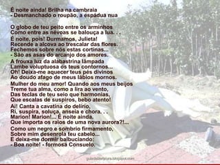 É noite ainda! Brilha na cambraia- Desmanchado o roupão, a espádua nua	O globo de teu peito entre os arminhosComo entre as névoas se balouça a lua. . . 	É noite, pois! Durmamos, Julieta!Recende a alcova ao trescalar das flores. Fechemos sobre nós estas cortinas...- São as asas do arcanjo dos amores. 	A frouxa luz da alabastrina lâmpadaLambe voluptuosa os teus contornos...Oh! Deixa-me aquecer teus pés divinosAo doudo afago de meus lábios mornos. 	Mulher do meu amor! Quando aos meus beijosTreme tua alma, como a lira ao vento,Das teclas de teu seio que harmonias,Que escalas de suspiros, bebo atento! 	Ai! Canta a cavatina do delírio, Ri, suspira, soluça, anseia e chora. . .Marion! Marion!... É noite ainda.Que importa os raios de uma nova aurora?!... 	Como um negro e sombrio firmamento,Sobre mim desenrola teu cabelo...E deixa-me dormir balbuciando:- Boa noite! - formosa Consuelo. guiadeliteratura.blogspot.com
