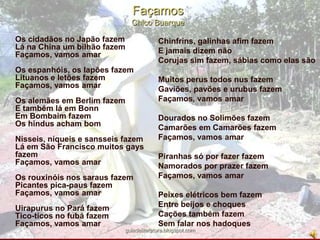 FaçamosChico BuarqueOs cidadãos no Japão fazemLá na China um bilhão fazemFaçamos, vamos amarOs espanhóis, os lapões fazemLituanos e letões fazemFaçamos, vamos amarOs alemães em Berlim fazemE também lá em BonnEm Bombaim fazemOs hindus acham bomNisseis, níqueis e sansseis fazemLá em São Francisco muitos gays fazemFaçamos, vamos amarOs rouxinóis nos saraus fazemPicantes pica-paus fazemFaçamos, vamos amarUirapurus no Pará fazemTico-ticos no fubá fazemFaçamos, vamos amarChinfrins, galinhas afim fazemE jamais dizem nãoCorujas sim fazem, sábias como elas sãoMuitos perus todos nus fazemGaviões, pavões e urubus fazemFaçamos, vamos amarDourados no Solimões fazemCamarões em Camarões fazemFaçamos, vamos amarPiranhas só por fazer fazemNamorados por prazer fazemFaçamos, vamos amarPeixes elétricos bem fazemEntre beijos e choquesCações também fazemSem falar nos hadoquesguiadeliteratura.blogspot.com
