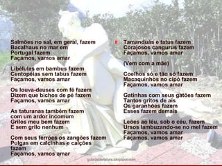 Salmões no sal, em geral, fazemBacalhaus no mar emPortugal fazemFaçamos, vamos amarLibélulas em bambus fazemCentopéias sem tabus fazemFaçamos, vamos amarOs louva-deuses com fé fazemDizem que bichos de pé fazemFaçamos, vamos amarAs taturanas também fazemcom um ardor incomumGrilos meu bem fazemE sem grilo nenhumCom seus ferrões os zangões fazemPulgas em calcinhas e calções fazemFaçamos, vamos amarTamanduás e tatus fazemCorajosos cangurus fazemFaçamos, vamos amar(Vem com a mãe)Coelhos só e tão só fazemMacaquinhos no cipó fazemFaçamos, vamos amarGatinhas com seus gatões fazemTantos gritos de aisOs garanhões fazemEsses fazem demaisLeões ao léu, sob o céu, fazemUrsos lambuzando-se no mel fazemFaçamos, vamos amarFaçamos, vamos amarguiadeliteratura.blogspot.com