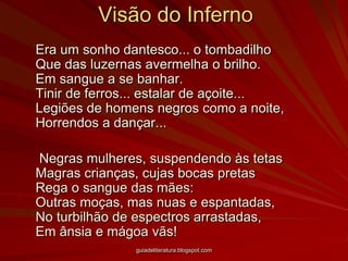 Visão do Inferno	Era um sonho dantesco... o tombadilho  Que das luzernas avermelha o brilho. Em sangue a se banhar. Tinir de ferros... estalar de açoite...  Legiões de homens negros como a noite, Horrendos a dançar...	 Negras mulheres, suspendendo às tetas Magras crianças, cujas bocas pretas Rega o sangue das mães: Outras moças, mas nuas e espantadas, No turbilhão de espectros arrastadas, Em ânsia e mágoa vãs! guiadeliteratura.blogspot.com