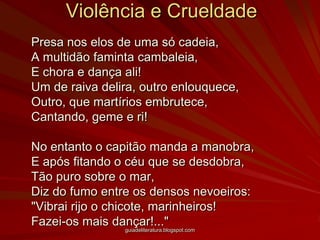 Violência e Crueldade	Presa nos elos de uma só cadeia, A multidão faminta cambaleia, E chora e dança ali! Um de raiva delira, outro enlouquece, Outro, que martírios embrutece, Cantando, geme e ri! No entanto o capitão manda a manobra, E após fitando o céu que se desdobra, Tão puro sobre o mar, Diz do fumo entre os densos nevoeiros: "Vibrai rijo o chicote, marinheiros! Fazei-os mais dançar!..." guiadeliteratura.blogspot.com