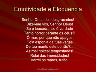 Emotividade e EloquênciaSenhor Deus dos desgraçados! Dizei-me vós, Senhor Deus! Se é loucura... se é verdade Tanto horror perante os céus?! Ó mar, por que não apagas Co'a esponja de tuas vagas De teu manto este borrão?... Astros! noites! tempestades! Rolai das imensidades! Varrei os mares, tufão! guiadeliteratura.blogspot.com