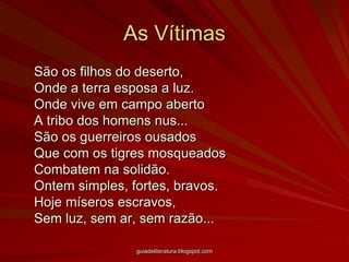 As Vítimas	São os filhos do deserto, Onde a terra esposa a luz. Onde vive em campo aberto A tribo dos homens nus... São os guerreiros ousados Que com os tigres mosqueados Combatem na solidão. Ontem simples, fortes, bravos. Hoje míseros escravos, Sem luz, sem ar, sem razão... guiadeliteratura.blogspot.com