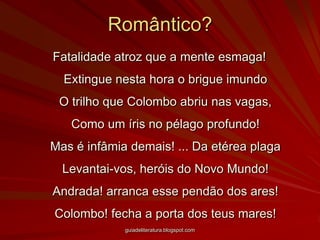 Romântico?Fatalidade atroz que a mente esmaga! Extingue nesta hora o brigue imundo O trilho que Colombo abriu nas vagas, Como um íris no pélago profundo! Mas é infâmia demais! ... Da etérea plaga Levantai-vos, heróis do Novo Mundo! Andrada! arranca esse pendão dos ares! Colombo! fecha a porta dos teus mares! guiadeliteratura.blogspot.com