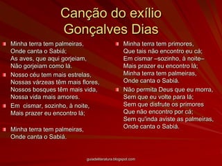 Canção do exílioGonçalves Dias Minha terra tem palmeiras, Onde canta o Sabiá; As aves, que aqui gorjeiam, Não gorjeiam como lá. Nosso céu tem mais estrelas, Nossas várzeas têm mais flores, Nossos bosques têm mais vida, Nossa vida mais amores. Em  cismar, sozinho, à noite, Mais prazer eu encontro lá; Minha terra tem palmeiras, Onde canta o Sabiá. Minha terra tem primores, Que tais não encontro eu cá; Em cismar –sozinho, à noite– Mais prazer eu encontro lá; Minha terra tem palmeiras, Onde canta o Sabiá. Não permita Deus que eu morra, Sem que eu volte para lá; Sem que disfrute os primores Que não encontro por cá; Sem qu'inda aviste as palmeiras, Onde canta o Sabiá.    guiadeliteratura.blogspot.com