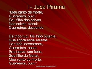 I - Juca Pirama	“Meu canto de morte, Guerreiros, ouvi: Sou filho das selvas, Nas selvas cresci; Guerreiros, descendo 	Da tribo tupi. Da tribo pujante, Que agora anda errante Por fado inconstante, Guerreiros, nasci; Sou bravo, sou forte, Sou filho do Norte; Meu canto de morte, Guerreiros, ouvi.”guiadeliteratura.blogspot.com