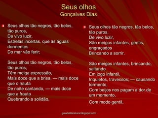 Seus olhosGonçalves DiasSeus olhos tão negros, tão belos, tão puros,De vivo luzir,Estrelas incertas, que as águas dormentesDo mar vão ferir;Seus olhos tão negros, tão belos, tão puros,Têm meiga expressão,Mais doce que a brisa, — mais doce que o nautaDe noite cantando, — mais doce que a frautaQuebrando a solidão,Seus olhos tão negros, tão belos, tão puros,De vivo luzir,São meigos infantes, gentis, engraçadosBrincando a sorrir.São meigos infantes, brincando, saltandoEm jogo infantil,Inquietos, travessos; — causando tormento,Com beijos nos pagam a dor de um momento,Com modo gentil.guiadeliteratura.blogspot.com