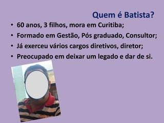 Quem é Batista?
• 60 anos, 3 filhos, mora em Curitiba;
• Formado em Gestão, Pós graduado, Consultor;
• Já exerceu vários cargos diretivos, diretor;
• Preocupado em deixar um legado e dar de si.
 