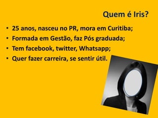 Quem é Iris?
• 25 anos, nasceu no PR, mora em Curitiba;
• Formada em Gestão, faz Pós graduada;
• Tem facebook, twitter, Whatsapp;
• Quer fazer carreira, se sentir útil.
 
