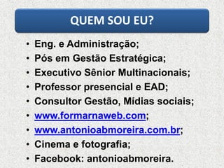 QUEM SOU EU?
• Eng. e Administração;
• Pós em Gestão Estratégica;
• Executivo Sênior Multinacionais;
• Professor presencial e EAD;
• Consultor Gestão, Mídias sociais;
• www.formarnaweb.com;
• www.antonioabmoreira.com.br;
• Cinema e fotografia;
• Facebook: antonioabmoreira.
 