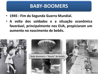 BABY-BOOMERS
• 1945 : Fim da Segunda Guerra Mundial.
• A volta dos soldados e a situação econômica
favorável, principalmente nos EUA, propiciaram um
aumento no nascimento de bebês.
Baby Boomers = “boom” de bebês
 