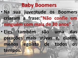 Baby Boomers
• Na sua juventude os Boomers
criaram a frase:"Não confie em
ninguém com mais de 30 anos" .
• Eles também são uma das
gerações mais ativas e, dizem,
menos egoísta de todos os
tempos.
 