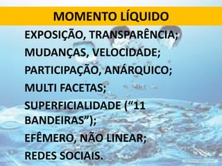 MOMENTO LÍQUIDO
EXPOSIÇÃO, TRANSPARÊNCIA;
MUDANÇAS, VELOCIDADE;
PARTICIPAÇÃO, ANÁRQUICO;
MULTI FACETAS;
SUPERFICIALIDADE (“11
BANDEIRAS”);
EFÊMERO, NÃO LINEAR;
REDES SOCIAIS.
 