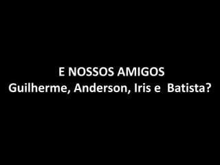 E NOSSOS AMIGOS
Guilherme, Anderson, Iris e Batista?
 