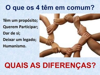 O que os 4 têm em comum?
Têm um propósito;
Querem Participar;
Dar de si;
Deixar um legado;
Humanismo.
QUAIS AS DIFERENÇAS?
 