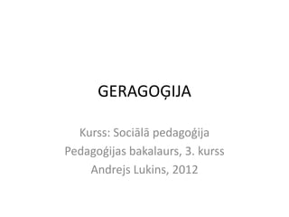 GERAGOĢIJA

  Kurss: Sociālā pedagoģija
Pedagoģijas bakalaurs, 3. kurss
    Andrejs Lukins, 2012
 