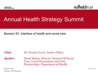 Annual Health Strategy Summit

Session 3C: Interface of health and social care




Chair:               Dr. Geraint Lewis, Senior Fellow

Speaker:             David Behan, Director General Of Social
                     Care, Local Government and Care
                     Partnerships, Department of Health
March 2011                                                     © Nuffield Trust

Twitter: #NTSummit
 