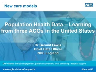 Our values: clinical engagement, patient involvement, local ownership, national support
www.england.nhs.uk/vanguards #futureNHS
New care models
Our values: clinical engagement, patient involvement, local ownership, national support
www.england.nhs.uk/vanguards #futureNHS
Population Health Data – Learning
from three ACOs in the United States
Dr Geraint Lewis
Chief Data Officer
NHS England
 