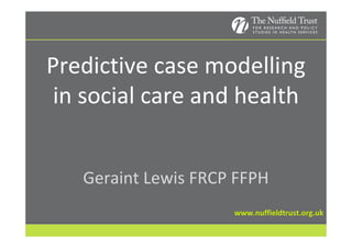 Predictive case modelling
 in social care and health


   Geraint Lewis FRCP FFPH
                     www.nuffieldtrust.org.uk
 