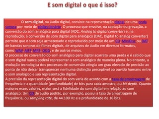 O som digital, ou áudio digital, consiste na representação digital de uma onda
sonora por meio de código binário. O processo que envolve, na captação ou gravação, a
conversão do som analógico para digital (ADC, Analog to digital converter) e, na
reprodução, a conversão do som digital para analógico (DAC, Digital to analog converter)
permite que o som seja armazenado e reproduzido por meio de um CD, MiniDisc ou DAT,
de bandas sonoras de filmes digitais, de arquivos de áudio em diversos formatos,
como WAV, AIFF, MP3, OGG, e de outros meios.
O processo de conversão do som analógico para digital acarreta uma perda e é sabido que
o som digital nunca poderá representar o som analógico de maneira plena. No entanto, a
evolução tecnológica dos processos de conversão atingiu um grau elevado de precisão ao
ponto de não deixar transparecer nenhuma distinção perceptível ao ouvido humano entre
o som analógico e sua representação digital.
A precisão da representação digital do som varia de acordo com a taxa de amostragem de
frequência e a quantidade (profundidade) de bits para cada amostra, ou bit depth. Quanto
maiores esses valores, maior será a fidelidade do som digital em relação ao som
analógico. Um CD de áudio padrão, por exemplo, possui a taxa de amostragem de
frequência, ou sampling rate, de 44.100 Hz e a profundidade de 16 bits.
 