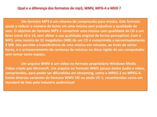 Um formato MP3 é um sistema de compressão para música. Este formato
ajuda a reduzir o número de bytes em uma música sem prejudicar a qualidade de
som. O objetivo do formato MP3 é comprimir uma música com qualidade de CD a um
fator entre 10 e 14, sem afetar a sua qualidade original de forma perceptível. Com o
MP3, uma música de 32 megabytes (MB) de um CD é comprimida a aproximadamente
3 MB. Isto permite a transferência de uma música em minutos, ao invés de várias
horas, e o armazenamento de centenas de músicas no disco rígido de seu computador
sem tomar tanto espaço.
Um arquivo WMV é um vídeo no formato proprietário Windows Media
Video criado por Microsoft. Um arquivo no formato WMV possui dados áudio e vídeo,
comprimidos, para poder ser difundidos em streaming, como o MPEG-2 ou MPEG-4.
Existe diversas variantes do formato WMV HD ou ainda VC-1, reconhecidas como um
standard de fato pela industria audiovisual
 
