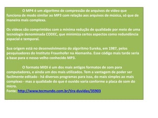 O MP4 é um algoritmo de compressão de arquivos de vídeo que
funciona de modo similar ao MP3 com relação aos arquivos de música, só que de
maneira mais complexa.
Os vídeos são comprimidos com a mínima redução de qualidade por meio de uma
tecnologia denominada CODEC, que minimiza certos aspectos como redundância
espacial e temporal.
Sua origem está no desenvolvimento do algoritmo Eureka, em 1987, pelos
pesquisadores do Instituto Fraunhofer na Alemanha. Esse código mais tarde seria
a base para o nosso velho conhecido MP3.
O formato MIDI é um dos mais antigos formatos de som para
computadores, e ainda um dos mais utilizados. Tem a vantagem de poder ser
facilmente editado - há diversos programas para isso, do mais simples ao mais
complexo - mas a qualidade do que é ouvido varia conforme a placa de som do
micro.
Fonte: http://www.tecmundo.com.br/tira-duvidas/35903
 