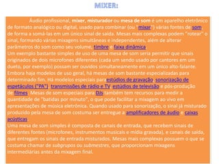 Áudio profissional, mixer, misturador ou mesa de som é um aparelho eletrônico
de formato analógico ou digital, usado para combinar (ou "mixar") várias fontes de som,
de forma a somá-las em um único sinal de saída. Mesas mais complexas podem "rotear" o
sinal, formando várias mixagens simultâneas e independentes, além de alterar
parâmetros do som como seu volume, timbre e faixa dinâmica.
Um exemplo bastante simples de uso de uma mesa de som seria permitir que sinais
originados de dois microfones diferentes (cada um sendo usado por cantores em um
dueto, por exemplo) possam ser ouvidos simultaneamente em um único alto-falante.
Embora haja modelos de uso geral, há mesas de som bastante especializadas para
determinado fim. Há modelos especiais paraestúdios de gravação, sonorização de
espetáculos ("PA"), transmissões de rádio e TV, estúdios de televisão e pós-produção
de filmes. Mesas de som especiais para DJs também tem recursos para medir a
quantidade de "batidas por minuto", o que pode facilitar a mixagem ao vivo em
apresentações de música eletrônica. Quando usado para sonorização, o sinal já misturado
produzido pela mesa de som costuma ser entregue a amplificadores de áudio e caixas
acústicas.
Uma mesa de som simples é composta de canais de entrada, que recebem sinais de
diferentes fontes (microfones, instrumentos musicais e mídia gravada), e canais de saída,
que entregam os sinais de entrada misturados. Mesas mais complexas possuem o que se
costuma chamar de subgrupos ou submestres, que proporcionam mixagens
intermediárias antes da mixagem final.
 