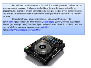 Em todos os canais de entrada de sinal, é possível ajustar os parâmetros do
som para que a mixagem final possa ser lapidada de acordo com a aplicação ou
programa. Por exemplo, em um conjunto composto por violões e voz, o microfone da
voz precisa ser destacado com maior volume para que o canto se sobressaia sobre o
arranjo.
Os parâmetros de ajuste mais comuns são o nível ("volume") do
canal, ganho (quantidade de amplificação), equalização (graves, médios e agudos) e
efeitos (por exemplo, eco). Também é possível verificar os níveis do sinal em cada um
dos canais (normalmente expressos em decibéis).
Fonte: http://pt.wikipedia.org/wiki/Mixer
 