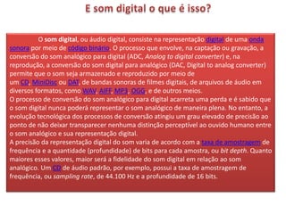 O som digital, ou áudio digital, consiste na representação digital de uma onda
sonora por meio de código binário. O processo que envolve, na captação ou gravação, a
conversão do som analógico para digital (ADC, Analog to digital converter) e, na
reprodução, a conversão do som digital para analógico (DAC, Digital to analog converter)
permite que o som seja armazenado e reproduzido por meio de
um CD, MiniDisc ou DAT, de bandas sonoras de filmes digitais, de arquivos de áudio em
diversos formatos, como WAV, AIFF, MP3, OGG, e de outros meios.
O processo de conversão do som analógico para digital acarreta uma perda e é sabido que
o som digital nunca poderá representar o som analógico de maneira plena. No entanto, a
evolução tecnológica dos processos de conversão atingiu um grau elevado de precisão ao
ponto de não deixar transparecer nenhuma distinção perceptível ao ouvido humano entre
o som analógico e sua representação digital.
A precisão da representação digital do som varia de acordo com a taxa de amostragem de
frequência e a quantidade (profundidade) de bits para cada amostra, ou bit depth. Quanto
maiores esses valores, maior será a fidelidade do som digital em relação ao som
analógico. Um CD de áudio padrão, por exemplo, possui a taxa de amostragem de
frequência, ou sampling rate, de 44.100 Hz e a profundidade de 16 bits.
 
