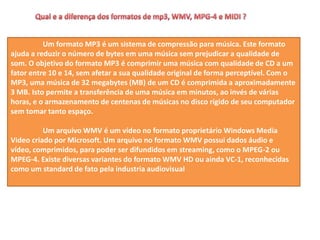 Um formato MP3 é um sistema de compressão para música. Este formato
ajuda a reduzir o número de bytes em uma música sem prejudicar a qualidade de
som. O objetivo do formato MP3 é comprimir uma música com qualidade de CD a um
fator entre 10 e 14, sem afetar a sua qualidade original de forma perceptível. Com o
MP3, uma música de 32 megabytes (MB) de um CD é comprimida a aproximadamente
3 MB. Isto permite a transferência de uma música em minutos, ao invés de várias
horas, e o armazenamento de centenas de músicas no disco rígido de seu computador
sem tomar tanto espaço.
Um arquivo WMV é um vídeo no formato proprietário Windows Media
Video criado por Microsoft. Um arquivo no formato WMV possui dados áudio e
vídeo, comprimidos, para poder ser difundidos em streaming, como o MPEG-2 ou
MPEG-4. Existe diversas variantes do formato WMV HD ou ainda VC-1, reconhecidas
como um standard de fato pela industria audiovisual
 
