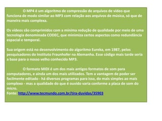 O MP4 é um algoritmo de compressão de arquivos de vídeo que
funciona de modo similar ao MP3 com relação aos arquivos de música, só que de
maneira mais complexa.
Os vídeos são comprimidos com a mínima redução de qualidade por meio de uma
tecnologia denominada CODEC, que minimiza certos aspectos como redundância
espacial e temporal.
Sua origem está no desenvolvimento do algoritmo Eureka, em 1987, pelos
pesquisadores do Instituto Fraunhofer na Alemanha. Esse código mais tarde seria
a base para o nosso velho conhecido MP3.
O formato MIDI é um dos mais antigos formatos de som para
computadores, e ainda um dos mais utilizados. Tem a vantagem de poder ser
facilmente editado - há diversos programas para isso, do mais simples ao mais
complexo - mas a qualidade do que é ouvido varia conforme a placa de som do
micro.
Fonte: http://www.tecmundo.com.br/tira-duvidas/35903
 