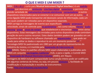 MIDI ( / m ɪ d i / ; curto para Musical Instrument Digital Interface ) é um padrão
técnico que descreve um protocolo , interface digital e conectores e permite uma
grande variedade de instrumentos musicais eletrônicos , computadores e outros
dispositivos relacionados para se conectar e se comunicar com um ao outro. [ 1 ] A
única ligação MIDI pode transportar até dezesseis canais de informação, cada um
dos quais podem ser roteadas para um dispositivo separado.
MIDI carrega as mensagens de evento que especificam notação , arremesso e
velocidade, sinais de controle para os parâmetros , tais como volume,vibrato , áudio
panning , pistas e sinais de relógio que estabelecem e sincronizar ritmo entre vários
dispositivos. Estas mensagens são enviadas para outros dispositivos onde controlam
geração de som e outros recursos. Estes dados também podem ser gravados em um
dispositivo de hardware ou software chamado um sequenciador ., que pode ser
usado para editar os dados e reproduzi-lo em um momento posterior [ 2 ] : 4
Tecnologia MIDI foi padronizado em 1983 por um grupo de representantes da
indústria da música, e é mantida pela Associação de Fabricantes de
MIDI(MMA). Todos os padrões oficiais MIDI sejam elaboradas e publicadas pelo
MMA em conjunto Los Angeles, Califórnia , EUA, e para o Japão, o Comitê MIDI
da Associação de Musical Electronics Industry (AMEI), em Tóquio.
Vantagens de MIDI incluem compacidade (uma canção inteira pode ser codificado
em algumas centenas de linhas, ou seja, em poucos kilobytes ), facilidade de
modificação e manipulação e escolha de instrumentos.
Fonte: http://en.wikipedia.org/wiki/MIDI
 