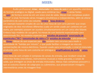 Áudio profissional, mixer, misturador ou mesa de som é um aparelho eletrônico
de formato analógico ou digital, usado para combinar (ou "mixar") várias fontes
de som, de forma a somá-las em um único sinal de saída. Mesas mais complexas podem
"rotear" o sinal, formando várias mixagens simultâneas e independentes, além de alterar
parâmetros do som como seu volume, timbre e faixa dinâmica.
Um exemplo bastante simples de uso de uma mesa de som seria permitir que sinais
originados de dois microfones diferentes (cada um sendo usado por cantores em um
dueto, por exemplo) possam ser ouvidos simultaneamente em um único alto-falante.
Embora haja modelos de uso geral, há mesas de som bastante especializadas para
determinado fim. Há modelos especiais paraestúdios de gravação, sonorização de
espetáculos ("PA"), transmissões de rádio e TV, estúdios de televisão e pós-produção
de filmes. Mesas de som especiais para DJs também tem recursos para medir a
quantidade de "batidas por minuto", o que pode facilitar a mixagem ao vivo em
apresentações de música eletrônica. Quando usado para sonorização, o sinal já misturado
produzido pela mesa de som costuma ser entregue a amplificadores de áudio e caixas
acústicas.
Uma mesa de som simples é composta de canais de entrada, que recebem sinais de
diferentes fontes (microfones, instrumentos musicais e mídia gravada), e canais de
saída, que entregam os sinais de entrada misturados. Mesas mais complexas possuem o
que se costuma chamar de subgrupos ou submestres, que proporcionam mixagens
intermediárias antes da mixagem final.
 
