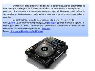 Em todos os canais de entrada de sinal, é possível ajustar os parâmetros do
som para que a mixagem final possa ser lapidada de acordo com a aplicação ou
programa. Por exemplo, em um conjunto composto por violões e voz, o microfone da
voz precisa ser destacado com maior volume para que o canto se sobressaia sobre o
arranjo.
Os parâmetros de ajuste mais comuns são o nível ("volume") do
canal, ganho (quantidade de amplificação), equalização (graves, médios e agudos) e
efeitos (por exemplo, eco). Também é possível verificar os níveis do sinal em cada um
dos canais (normalmente expressos em decibéis).
Fonte: http://pt.wikipedia.org/wiki/Mixer
 