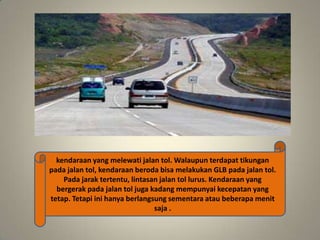 kendaraan yang melewati jalan tol. Walaupun terdapat tikungan
pada jalan tol, kendaraan beroda bisa melakukan GLB pada jalan tol.
Pada jarak tertentu, lintasan jalan tol lurus. Kendaraan yang
bergerak pada jalan tol juga kadang mempunyai kecepatan yang
tetap. Tetapi ini hanya berlangsung sementara atau beberapa menit
saja .

 