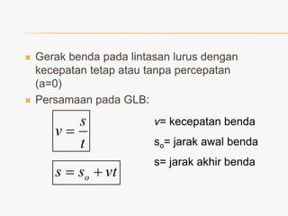 



Gerak benda pada lintasan lurus dengan
kecepatan tetap atau tanpa percepatan
(a=0)
Persamaan pada GLB:

s
v
t

v= kecepatan benda

s  so  v t

s= jarak akhir benda

so= jarak awal benda

 