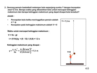 2 . Seorang pemain basketball melempar bola sepanjang sumbu Y dengan kecepatan
awal 12 m/s. Berapa waktu yang dibutuhkan bola untuk mencapai ketinggian
maksimum dan berapa ketinggian maksimum yang dapat dicapai bola tersebut?
Jawab :
•
•

Percepatan bola ketika meninggalkan pemain adalah
a = -g.
Kecepatan pada ketinggian maksimum adalah V = 0

Y = 7,3 m

Waktu untuk mencapai ketinggian maksimum :
V = Vo - gt
t = (V-Vo)/g = (0 - 12) / (-9,8) = 1.2 s
Ketinggian maksimum yang dicapai :
v - vo
0 - ( m/s 2 )
12
y=
=
= 7,3 m
2a
2 (- 9.8 m/s 2 )
2

2

Y=0

4.0

 