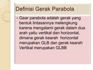 Definisi Gerak Parabola


Gear parabola adalah gerak yang
bentuk lintasannya melengkung
karena mengalami gerak dalam dua
arah yaitu vertikal dan horizontal,
dimana gerak kearah horizontal
merupakan GLB dan gerak kearah
Vertikal merupakan GLBB

 