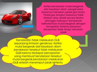 Ketika kendaraan mulai bergerak
dari keadaan diam ,pengendara
biasanya menekan pedal gas motor.
Pedal gas tersebut biasanya tidak
ditekan atau ditarik secara teratur
sehingga walaupun kendaraan
kelihatannya mulai bergerak dengan
kecepatan tertentu,biasanya
kecepatan tidak tetap/ berubahubah

Kendaraan tidak melakukan GLB
sepanjang lintasan geraknya. Ketika
mulai bergerak dari keadaan diam
,kendaraan tersebut tidak melakukan
GLB karena terdapat percepatan
yang membuat kendaraan tersebut
mulai bergerak.kendaraan melakukan
GLB setelah menempuh jarak tertentu

 
