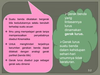  Suatu benda dikatakan bergerak
bila kedudukannya selalu berubah

terhadap suatu acuan
 Ilmu yang mempelajari gerak tanpa
mempersoalkan
penyebabnya
disebut Kinematika

 Untuk
menghindari
terjadinya
kerumitan gerakan benda dapat
didekati dengan analogi gerak
partikel (benda titik)
 Gerak lurus disebut juga sebagai
gerak satu dimensi

Gerak benda
yang
lintasannya
lurus
dinamakan
gerak lurus.
Gerak lurus
suatu benda
dalam kehidupan
sehari-hari
umumnya tidak
beraturan.
3.2

 