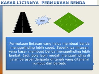 atau
Permukaan lintasan yang halus membuat benda
menggelinding lebih cepat. Sebaliknya lintasan
yang kasar membuat benda menggelinding lebih
lambat. Jadi, bola lebih mudah menggelinding di
jalan beraspal daripada di tanah yang ditanami
rumput dan berbatu
 