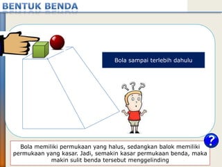 Bola memiliki permukaan yang halus, sedangkan balok memiliki
permukaan yang kasar. Jadi, semakin kasar permukaan benda, maka
makin sulit benda tersebut menggelinding
Bola sampai terlebih dahulu
 
