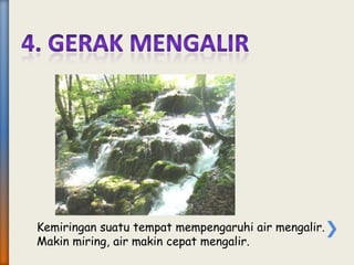 Kemiringan suatu tempat mempengaruhi air mengalir.
Makin miring, air makin cepat mengalir.
 