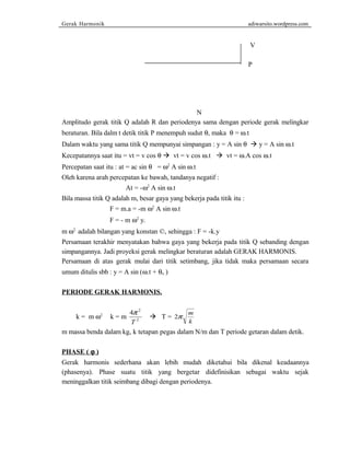 Gerak Harmonik adiwarsito.wordpress.com 
V 
P 
N 
Amplitudo gerak titik Q adalah R dan periodenya sama dengan periode gerak melingkar 
beraturan. Bila dalm t detik titik P menempuh sudut q, maka q = w.t 
Dalam waktu yang sama titik Q mempunyai simpangan : y = A sin q  y = A sin w.t 
Kecepatannya saat itu = vt = v cos q  vt = v cos w.t  vt = w.A cos w.t 
Percepatan saat itu : at = ac sin q = w2 A sin w.t 
Oleh karena arah percepatan ke bawah, tandanya negatif : 
At = -w2 A sin w.t 
Bila massa titik Q adalah m, besar gaya yang bekerja pada titik itu : 
F = m.a = -m w2 A sin w.t 
F = - m w2 y. 
m w2 adalah bilangan yang konstan ©, sehingga : F = -k.y 
Persamaan terakhir menyatakan bahwa gaya yang bekerja pada titik Q sebanding dengan 
simpangannya. Jadi proyeksi gerak melingkar beraturan adalah GERAK HARMONIS. 
Persamaan di atas gerak mulai dari titik setimbang, jika tidak maka persamaan secara 
umum ditulis sbb : y = A sin (w.t + qo ) 
PERIODE GERAK HARMONIS. 
4 2 
T 
p  T = 
k = m w2 k = m 2 
2p m 
k 
m massa benda dalam kg, k tetapan pegas dalam N/m dan T periode getaran dalam detik. 
PHASE ( j ) 
Gerak harmonis sederhana akan lebih mudah diketahui bila dikenal keadaannya 
(phasenya). Phase suatu titik yang bergetar didefinisikan sebagai waktu sejak 
meninggalkan titik seimbang dibagi dengan periodenya. 
 
