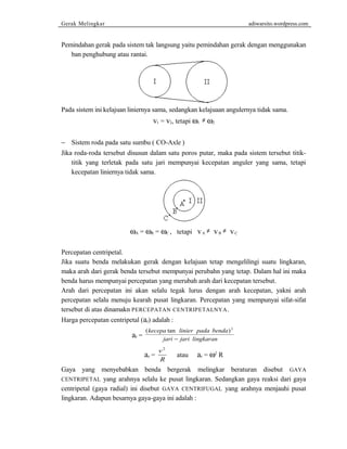 Gerak Melingkar adiwarsito.wordpress.com 
Pemindahan gerak pada sistem tak langsung yaitu pemindahan gerak dengan menggunakan 
ban penghubung atau rantai. 
Pada sistem ini kelajuan liniernya sama, sedangkan kelajuaan angulernya tidak sama. 
v1 = v2, tetapi w1 ¹ w2 
- Sistem roda pada satu sumbu ( CO-Axle ) 
Jika roda-roda tersebut disusun dalam satu poros putar, maka pada sistem tersebut titik-titik 
yang terletak pada satu jari mempunyai kecepatan anguler yang sama, tetapi 
kecepatan liniernya tidak sama. 
wA = wR = wC , tetapi v A ¹ v B ¹ v C 
Percepatan centripetal. 
Jika suatu benda melakukan gerak dengan kelajuan tetap mengelilingi suatu lingkaran, 
maka arah dari gerak benda tersebut mempunyai perubahn yang tetap. Dalam hal ini maka 
benda harus mempunyai percepatan yang merubah arah dari kecepatan tersebut. 
Arah dari percepatan ini akan selalu tegak lurus dengan arah kecepatan, yakni arah 
percepatan selalu menuju kearah pusat lingkaran. Percepatan yang mempunyai sifat-sifat 
tersebut di atas dinamakn PERCEPATAN CENTRIPETALNYA. 
Harga percepatan centripetal (ar) adalah : 
ar = 
(kecepa tan linier pada benda) 
jari jari lingkaran 
2 
- 
ar = v 
2 
R 
atau ar = w2 R 
Gaya yang menyebabkan benda bergerak melingkar beraturan disebut GAYA 
CENTRIPETAL yang arahnya selalu ke pusat lingkaran. Sedangkan gaya reaksi dari gaya 
centripetal (gaya radial) ini disebut GAYA CENTRIFUGAL yang arahnya menjauhi pusat 
lingkaran. Adapun besarnya gaya-gaya ini adalah : 
 