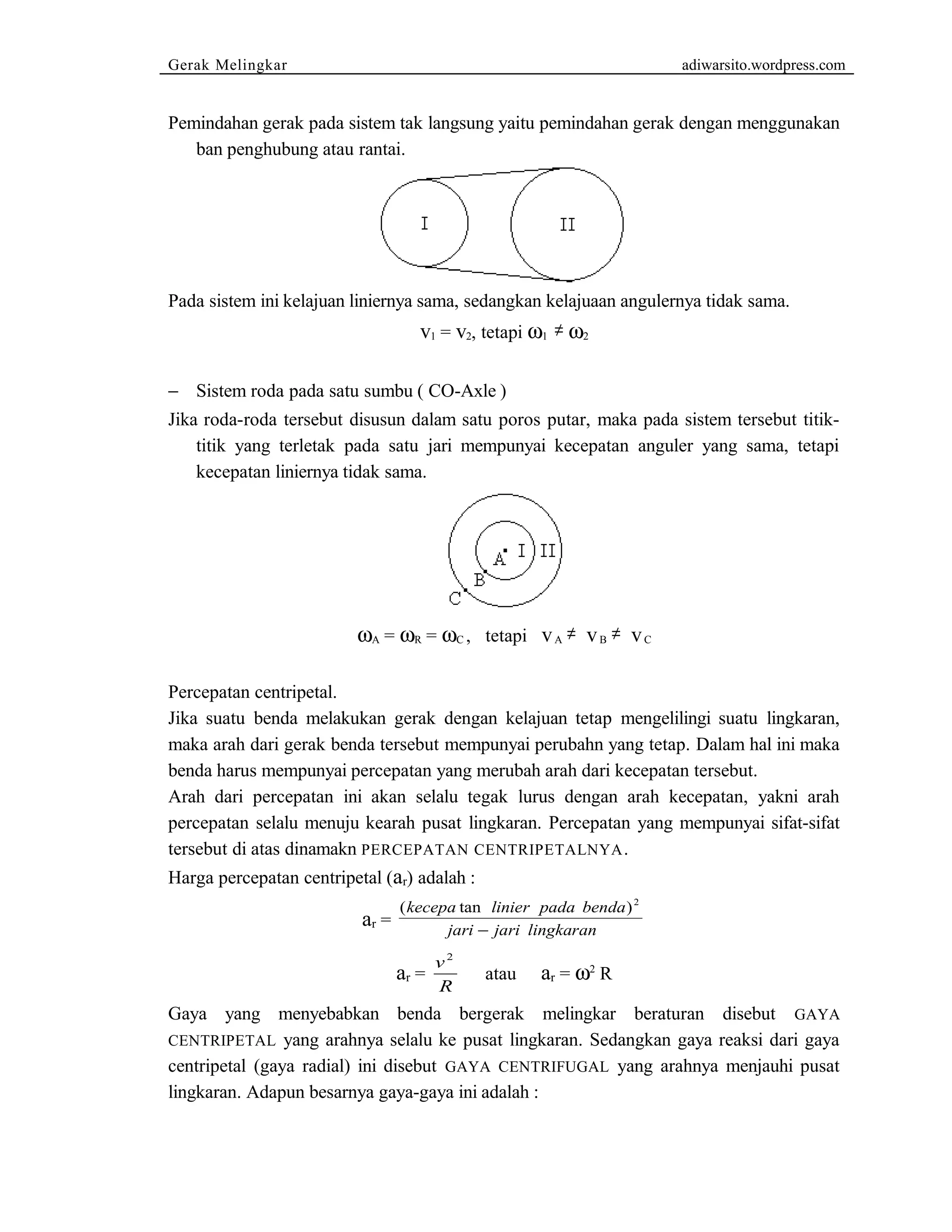Gerak Melingkar adiwarsito.wordpress.com 
Pemindahan gerak pada sistem tak langsung yaitu pemindahan gerak dengan menggunakan 
ban penghubung atau rantai. 
Pada sistem ini kelajuan liniernya sama, sedangkan kelajuaan angulernya tidak sama. 
v1 = v2, tetapi w1 ¹ w2 
- Sistem roda pada satu sumbu ( CO-Axle ) 
Jika roda-roda tersebut disusun dalam satu poros putar, maka pada sistem tersebut titik-titik 
yang terletak pada satu jari mempunyai kecepatan anguler yang sama, tetapi 
kecepatan liniernya tidak sama. 
wA = wR = wC , tetapi v A ¹ v B ¹ v C 
Percepatan centripetal. 
Jika suatu benda melakukan gerak dengan kelajuan tetap mengelilingi suatu lingkaran, 
maka arah dari gerak benda tersebut mempunyai perubahn yang tetap. Dalam hal ini maka 
benda harus mempunyai percepatan yang merubah arah dari kecepatan tersebut. 
Arah dari percepatan ini akan selalu tegak lurus dengan arah kecepatan, yakni arah 
percepatan selalu menuju kearah pusat lingkaran. Percepatan yang mempunyai sifat-sifat 
tersebut di atas dinamakn PERCEPATAN CENTRIPETALNYA. 
Harga percepatan centripetal (ar) adalah : 
ar = 
(kecepa tan linier pada benda) 
jari jari lingkaran 
2 
- 
ar = v 
2 
R 
atau ar = w2 R 
Gaya yang menyebabkan benda bergerak melingkar beraturan disebut GAYA 
CENTRIPETAL yang arahnya selalu ke pusat lingkaran. Sedangkan gaya reaksi dari gaya 
centripetal (gaya radial) ini disebut GAYA CENTRIFUGAL yang arahnya menjauhi pusat 
lingkaran. Adapun besarnya gaya-gaya ini adalah : 
 